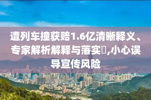 遭列車撞獲賠1.6億清晰釋義、專家解析解釋與落實?,小心誤導宣傳風險