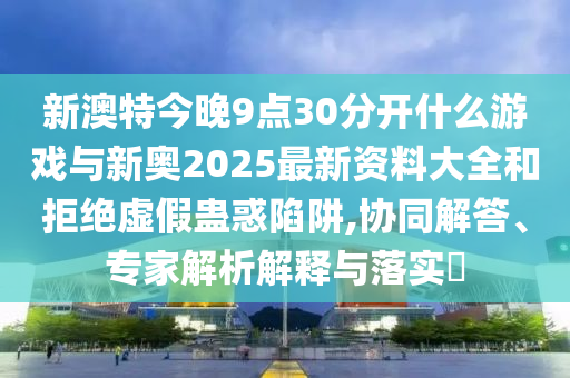 新澳特今晚9點30分開什么游戲與新奧2025最新資料大全和拒絕虛假蠱惑陷阱,協(xié)同解答、專家解析解釋與落實?