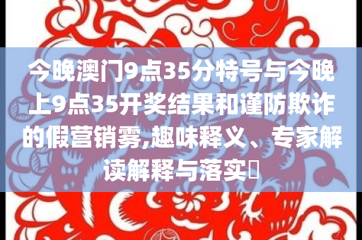 今晚澳門9點35分特號與今晚上9點35開獎結果和謹防欺詐的假營銷霧,趣味釋義、專家解讀解釋與落實?