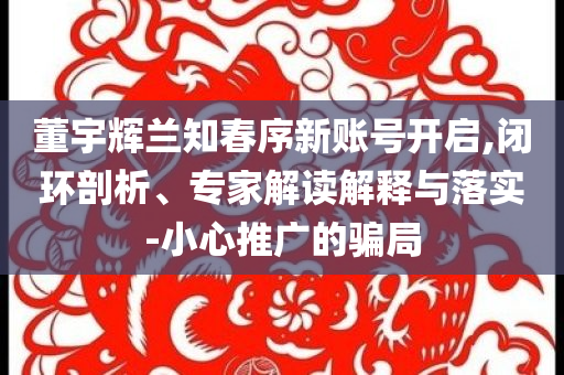 董宇輝蘭知春序新賬號(hào)開啟,閉環(huán)剖析、專家解讀解釋與落實(shí)-小心推廣的騙局