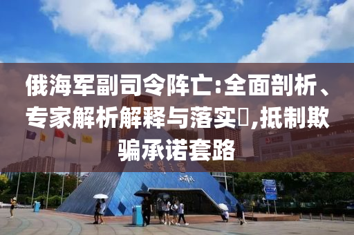 俄海軍副司令陣亡:全面剖析、專家解析解釋與落實(shí)?,抵制欺騙承諾套路