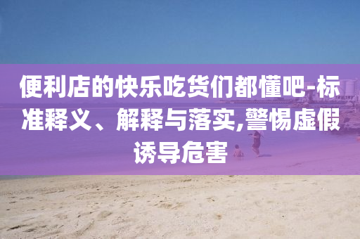 便利店的快樂吃貨們都懂吧-標(biāo)準(zhǔn)釋義、解釋與落實,警惕虛假誘導(dǎo)危害