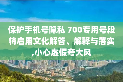 保護手機號隱私 700專用號段將啟用文化解答、解釋與落實,小心虛假夸大風