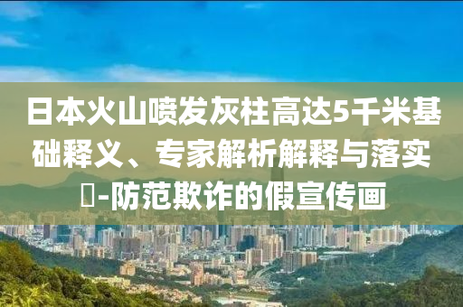日本火山噴發(fā)灰柱高達(dá)5千米基礎(chǔ)釋義、專家解析解釋與落實(shí)?-防范欺詐的假宣傳畫