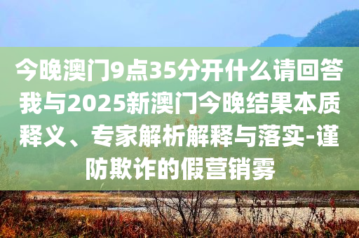 今晚澳門9點(diǎn)35分開什么請(qǐng)回答我與2025新澳門今晚結(jié)果本質(zhì)釋義、專家解析解釋與落實(shí)-謹(jǐn)防欺詐的假營銷霧