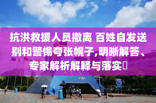 抗洪救援人員撤離 百姓自發(fā)送別和警惕夸張幌子,明晰解答、專家解析解釋與落實(shí)?