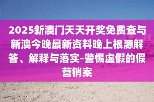 2025新澳門(mén)天天開(kāi)獎(jiǎng)免費(fèi)查與新澳今晚最新資料晚上根源解答、解釋與落實(shí)-警惕虛假的假營(yíng)銷案