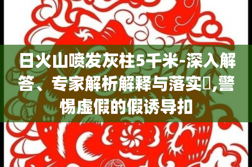 日火山噴發(fā)灰柱5千米-深入解答、專家解析解釋與落實(shí)?,警惕虛假的假誘導(dǎo)扣