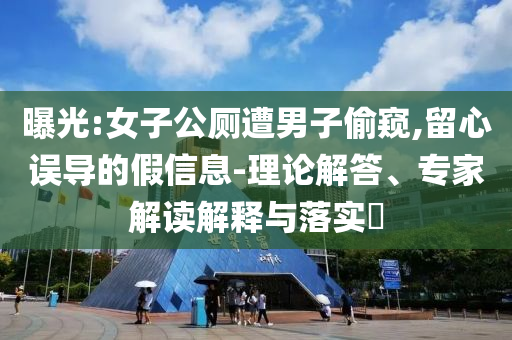 曝光:女子公廁遭男子偷窺,留心誤導的假信息-理論解答、專家解讀解釋與落實?