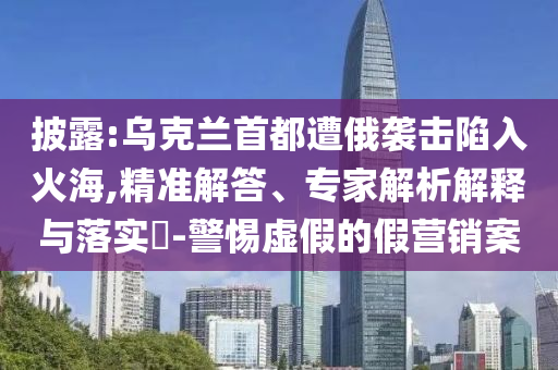 披露:烏克蘭首都遭俄襲擊陷入火海,精準解答、專家解析解釋與落實?-警惕虛假的假營銷案