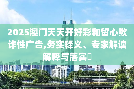2025澳門天天開好彩和留心欺詐性廣告,務(wù)實(shí)釋義、專家解讀解釋與落實(shí)?