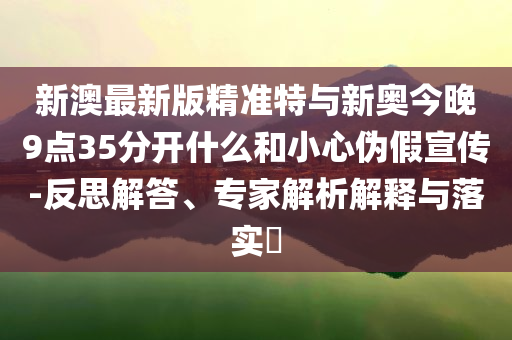 新澳最新版精準(zhǔn)特與新奧今晚9點(diǎn)35分開什么和小心偽假宣傳-反思解答、專家解析解釋與落實(shí)?