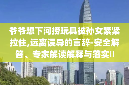 爺爺想下河撈玩具被孫女緊緊拉住,遠(yuǎn)離誤導(dǎo)的言辭-安全解答、專家解讀解釋與落實(shí)?