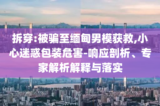 拆穿:被騙至緬甸男模獲救,小心迷惑包裝危害-響應(yīng)剖析、專家解析解釋與落實(shí)