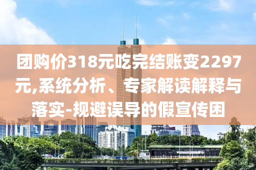 團(tuán)購價318元吃完結(jié)賬變2297元,系統(tǒng)分析、專家解讀解釋與落實(shí)-規(guī)避誤導(dǎo)的假宣傳困