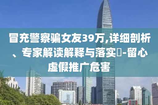 冒充警察騙女友39萬,詳細(xì)剖析、專家解讀解釋與落實?-留心虛假推廣危害