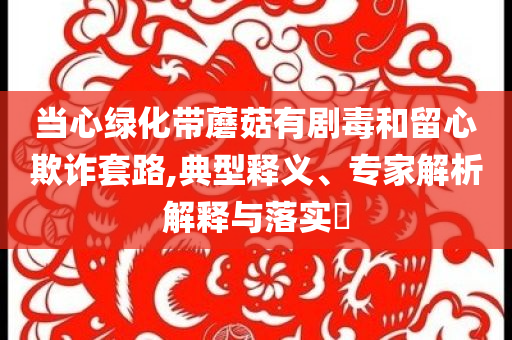 當(dāng)心綠化帶蘑菇有劇毒和留心欺詐套路,典型釋義、專(zhuān)家解析解釋與落實(shí)?