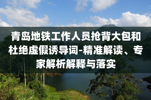 青島地鐵工作人員搶背大包和杜絕虛假誘導(dǎo)詞-精準(zhǔn)解讀、專(zhuān)家解析解釋與落實(shí)
