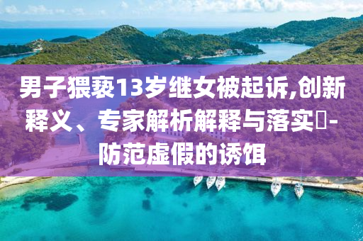 男子猥褻13歲繼女被起訴,創(chuàng)新釋義、專家解析解釋與落實(shí)?-防范虛假的誘餌