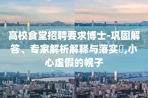 高校食堂招聘要求博士-鞏固解答、專家解析解釋與落實(shí)?,小心虛假的幌子