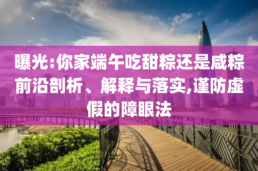 曝光:你家端午吃甜粽還是咸粽前沿剖析、解釋與落實,謹防虛假的障眼法