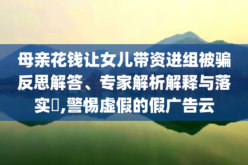 母親花錢讓女兒帶資進組被騙反思解答、專家解析解釋與落實?,警惕虛假的假廣告云
