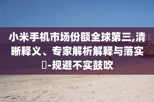 小米手機(jī)市場(chǎng)份額全球第三,清晰釋義、專家解析解釋與落實(shí)?-規(guī)避不實(shí)鼓吹