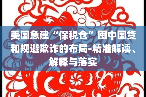 美國急建“保稅倉”囤中國貨和規(guī)避欺詐的布局-精準(zhǔn)解讀、解釋與落實(shí)