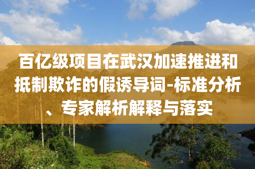 百億級項(xiàng)目在武漢加速推進(jìn)和抵制欺詐的假誘導(dǎo)詞-標(biāo)準(zhǔn)分析、專家解析解釋與落實(shí)