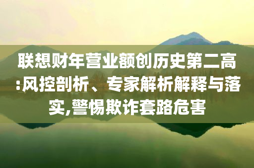 聯(lián)想財年營業(yè)額創(chuàng)歷史第二高:風(fēng)控剖析、專家解析解釋與落實,警惕欺詐套路危害