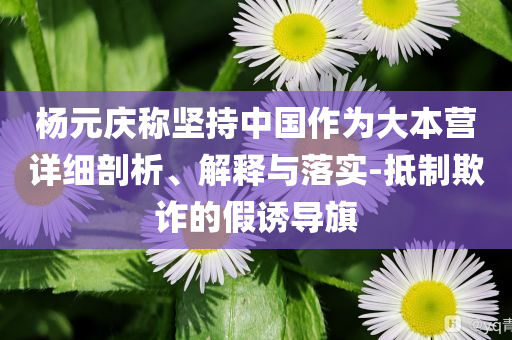 楊元慶稱堅持中國作為大本營詳細(xì)剖析、解釋與落實(shí)-抵制欺詐的假誘導(dǎo)旗
