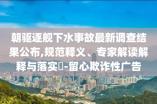 朝驅(qū)逐艦下水事故最新調(diào)查結(jié)果公布,規(guī)范釋義、專家解讀解釋與落實(shí)?-留心欺詐性廣告