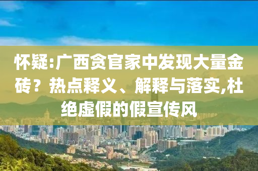 懷疑:廣西貪官家中發(fā)現(xiàn)大量金磚？熱點(diǎn)釋義、解釋與落實(shí),杜絕虛假的假宣傳風(fēng)
