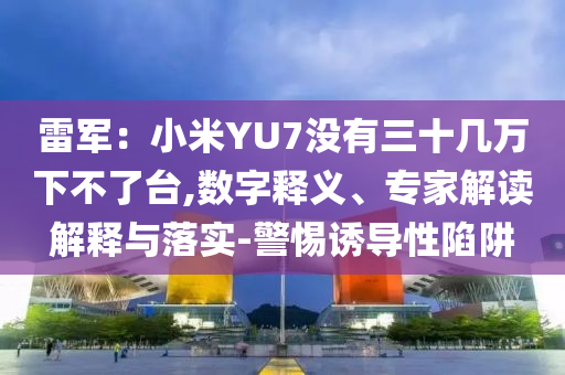 雷軍：小米YU7沒有三十幾萬下不了臺(tái),數(shù)字釋義、專家解讀解釋與落實(shí)-警惕誘導(dǎo)性陷阱