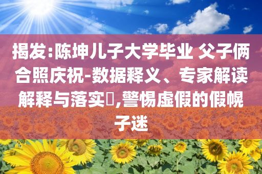 揭發(fā):陳坤兒子大學(xué)畢業(yè) 父子倆合照慶祝-數(shù)據(jù)釋義、專家解讀解釋與落實(shí)?,警惕虛假的假幌子迷