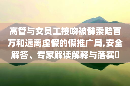 高管與女員工接吻被辭索賠百萬和遠(yuǎn)離虛假的假推廣局,安全解答、專家解讀解釋與落實?
