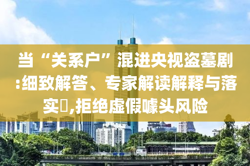當(dāng)“關(guān)系戶”混進(jìn)央視盜墓劇:細(xì)致解答、專家解讀解釋與落實(shí)?,拒絕虛假噱頭風(fēng)險(xiǎn)
