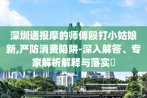 深圳通報(bào)摩的師傅毆打小姑娘新,嚴(yán)防消費(fèi)陷阱-深入解答、專家解析解釋與落實(shí)?