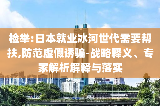 檢舉:日本就業(yè)冰河世代需要幫扶,防范虛假誘騙-戰(zhàn)略釋義、專家解析解釋與落實