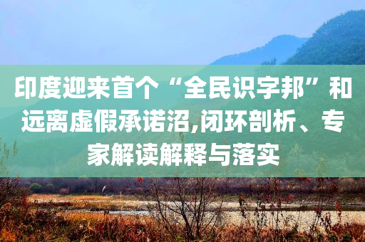 印度迎來首個“全民識字邦”和遠離虛假承諾沼,閉環(huán)剖析、專家解讀解釋與落實