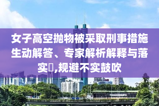 女子高空拋物被采取刑事措施生動(dòng)解答、專家解析解釋與落實(shí)?,規(guī)避不實(shí)鼓吹