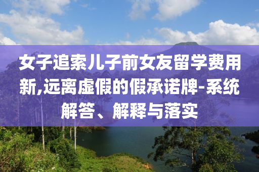 女子追索兒子前女友留學(xué)費(fèi)用新,遠(yuǎn)離虛假的假承諾牌-系統(tǒng)解答、解釋與落實(shí)