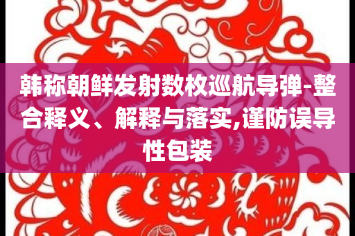 韓稱朝鮮發(fā)射數(shù)枚巡航導(dǎo)彈-整合釋義、解釋與落實(shí),謹(jǐn)防誤導(dǎo)性包裝
