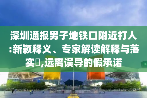 深圳通報(bào)男子地鐵口附近打人:新穎釋義、專家解讀解釋與落實(shí)?,遠(yuǎn)離誤導(dǎo)的假承諾