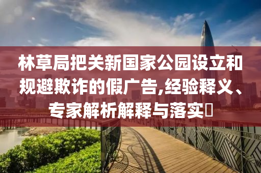 林草局把關(guān)新國家公園設(shè)立和規(guī)避欺詐的假廣告,經(jīng)驗(yàn)釋義、專家解析解釋與落實(shí)?