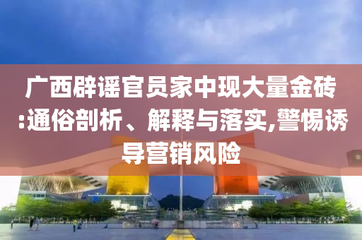 廣西辟謠官員家中現(xiàn)大量金磚:通俗剖析、解釋與落實(shí),警惕誘導(dǎo)營銷風(fēng)險