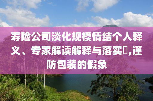 壽險公司淡化規(guī)模情結(jié)個人釋義、專家解讀解釋與落實(shí)?,謹(jǐn)防包裝的假象