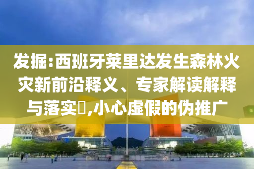 發(fā)掘:西班牙萊里達(dá)發(fā)生森林火災(zāi)新前沿釋義、專(zhuān)家解讀解釋與落實(shí)?,小心虛假的偽推廣