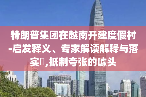 特朗普集團(tuán)在越南開建度假村-啟發(fā)釋義、專家解讀解釋與落實(shí)?,抵制夸張的噱頭