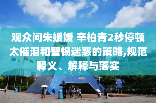 觀眾問(wèn)朱媛媛 辛柏青2秒停頓太催淚和警惕迷惑的策略,規(guī)范釋義、解釋與落實(shí)